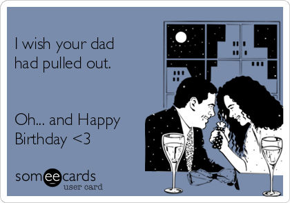 
I wish your dad
had pulled out.


Oh... and Happy
Birthday <3
