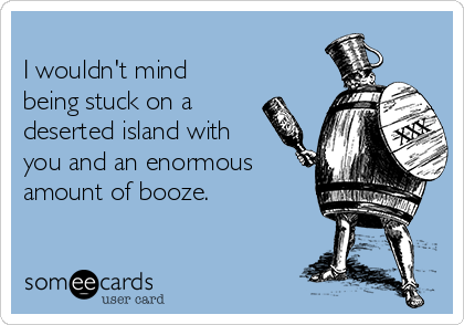 
I wouldn't mind
being stuck on a
deserted island with
you and an enormous
amount of booze.