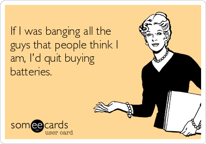 
If I was banging all the
guys that people think I
am, I'd quit buying
batteries.