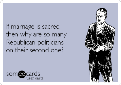 

If marriage is sacred,
then why are so many
Republican politicians
on their second one?