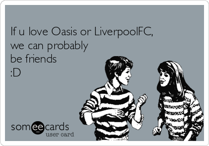 
If u love Oasis or LiverpoolFC,
we can probably
be friends
:D