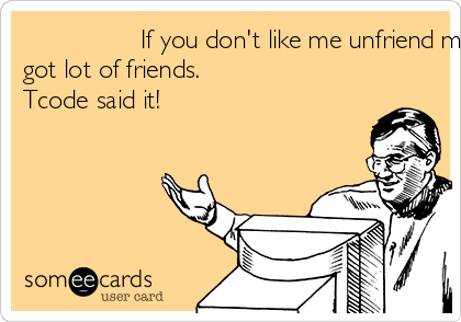                 If you don't like me unfriend me! I
got lot of friends. 
Tcode said it!