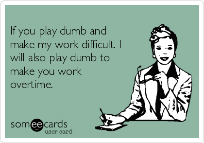
If you play dumb and
make my work difficult. I
will also play dumb to
make you work
overtime. 