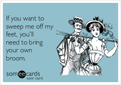 
If you want to
sweep me off my
feet, you'll
need to bring
your own
broom.