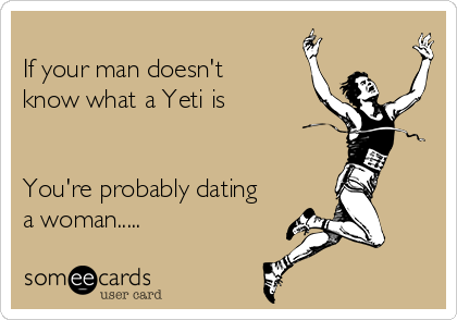 
If your man doesn't
know what a Yeti is


You're probably dating
a woman.....