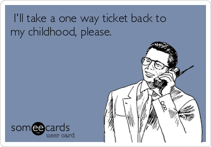  I'll take a one way ticket back to
my childhood, please.