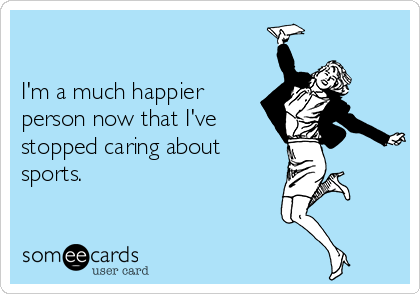 

I'm a much happier 
person now that I've
stopped caring about
sports.