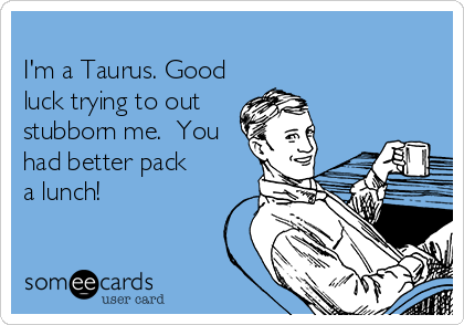 
I'm a Taurus. Good
luck trying to out
stubborn me.  You
had better pack
a lunch!
