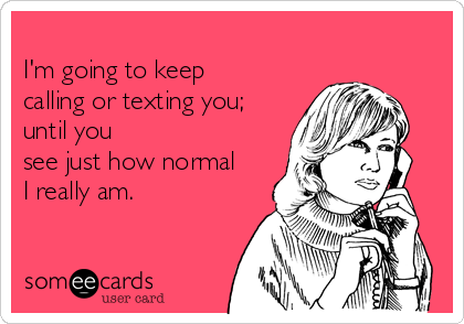 
I'm going to keep
calling or texting you;
until you
see just how normal
I really am.