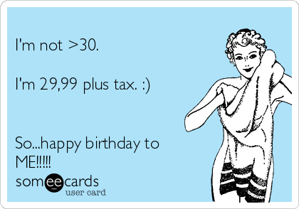 
I'm not >30.

I'm 29,99 plus tax. :)


So...happy birthday to
ME!!!!!