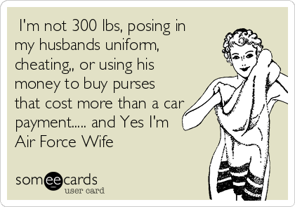  I'm not 300 lbs, posing in
my husbands uniform,
cheating,, or using his
money to buy purses
that cost more than a car
payment..... and Yes I'm
Air Force Wife