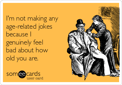 
I'm not making any
age-related jokes
because I
genuinely feel 
bad about how 
old you are.