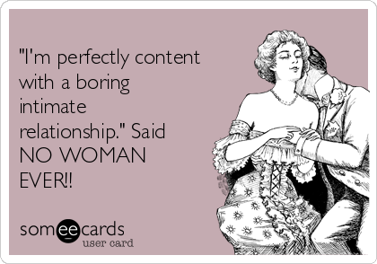 
"I'm perfectly content
with a boring
intimate
relationship." Said
NO WOMAN
EVER!!