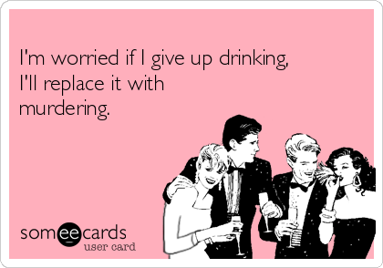 
I'm worried if I give up drinking,
I'll replace it with
murdering.
