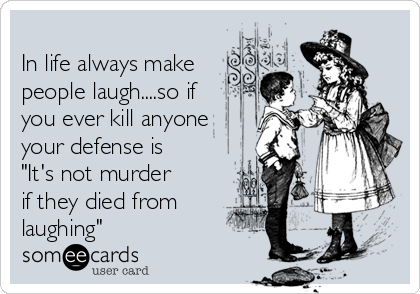 
In life always make
people laugh....so if
you ever kill anyone
your defense is
"It's not murder
if they died from
laughing"