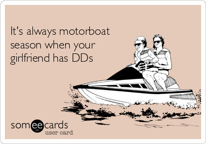 
It's always motorboat
season when your
girlfriend has DDs