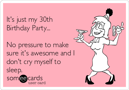 
It's just my 30th
Birthday Party...

No pressure to make
sure it's awesome and I
don't cry myself to
sleep.