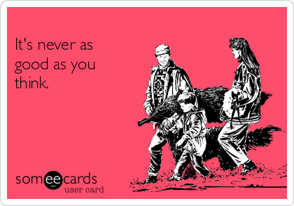 
It's never as
good as you
think.