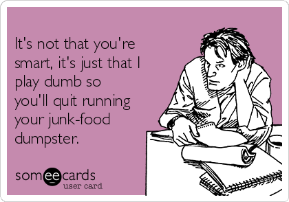 
It's not that you're
smart, it's just that I
play dumb so
you'll quit running
your junk-food
dumpster.