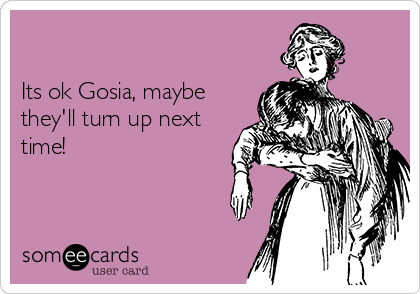 

Its ok Gosia, maybe
they'll turn up next
time!