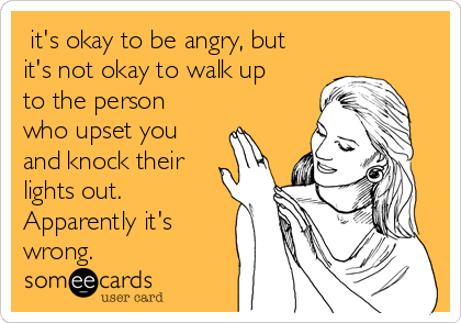  it's okay to be angry, but
it's not okay to walk up
to the person
who upset you
and knock their
lights out.
Apparently it's
wrong. 