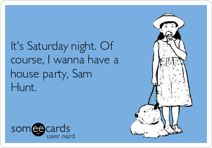 

It's Saturday night. Of
course, I wanna have a
house party, Sam
Hunt.