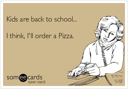 
Kids are back to school...

I think, I'll order a Pizza. 