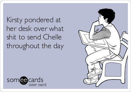 
Kirsty pondered at
her desk over what
shit to send Chelle
throughout the day