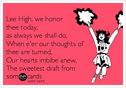 
Lee High, we honor
thee today, 
as always we shall do,
When e'er our thoughts of
thee are turned,
Our hearts imbibe anew,
The sweetest draft from