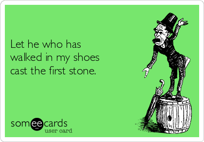 

Let he who has 
walked in my shoes 
cast the first stone.
