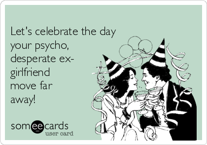     
Let's celebrate the day
your psycho,
desperate ex-
girlfriend
move far
away! 