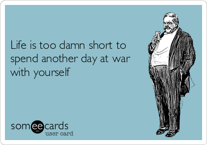 

Life is too damn short to
spend another day at war
with yourself