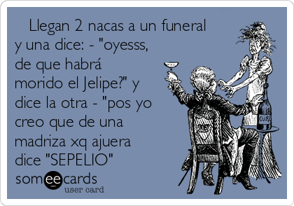    Llegan 2 nacas a un funeral
y una dice: - "oyesss,
de que habrá
morido el Jelipe?" y
dice la otra - "pos yo
creo que de una
madriza xq ajuera
dice "SEPELIO" 