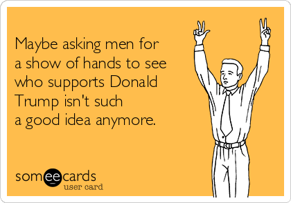 
Maybe asking men for
a show of hands to see
who supports Donald
Trump isn't such
a good idea anymore.