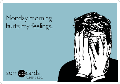 
Monday morning
hurts my feelings...