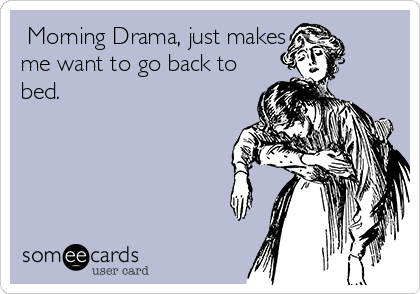  Morning Drama, just makes
me want to go back to
bed.