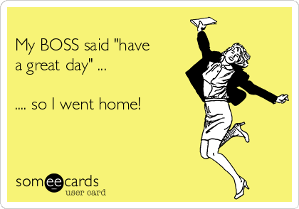 
My BOSS said "have
a great day" ...

.... so I went home! 