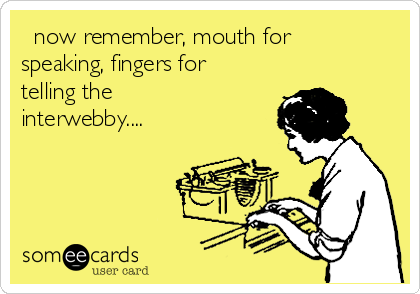   now remember, mouth for
speaking, fingers for
telling the
interwebby....