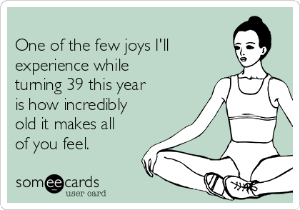 
One of the few joys I'll
experience while
turning 39 this year
is how incredibly
old it makes all
of you feel. 