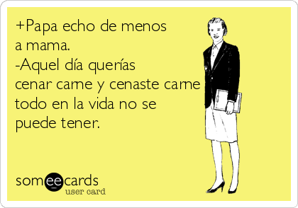 +Papa echo de menos
a mama.
-Aquel día querías
cenar carne y cenaste carne
todo en la vida no se
puede tener.