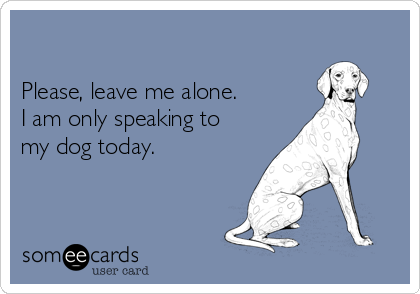 

Please, leave me alone.  
I am only speaking to
my dog today.