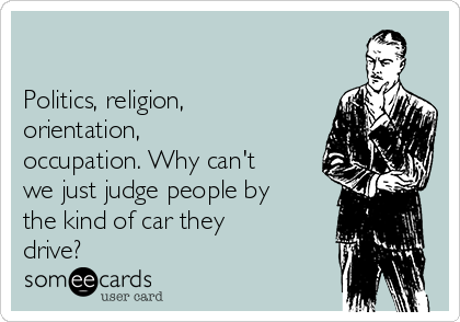 

Politics, religion,
orientation,
occupation. Why can't
we just judge people by
the kind of car they
drive? 