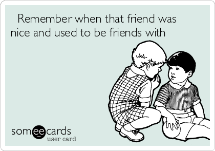   Remember when that friend was
nice and used to be friends with