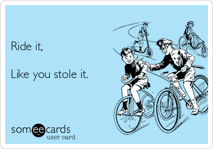 

Ride it,

Like you stole it. 