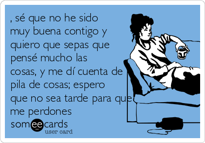 , sé que no he sido
muy buena contigo y
quiero que sepas que
pensé mucho las
cosas, y me dí cuenta de
pila de cosas; espero
que no sea tarde para que
me perdones