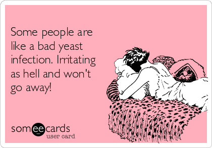 
Some people are
like a bad yeast
infection. Irritating
as hell and won't
go away! 