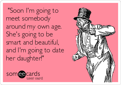  "Soon I'm going to
meet somebody
around my own age.
She's going to be
smart and beautiful,
and I'm going to date
her daughter!"