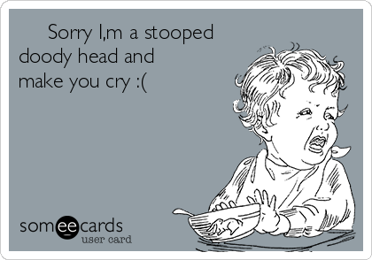      Sorry I,m a stooped
doody head and
make you cry :(