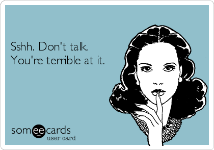 

Sshh. Don't talk.
You're terrible at it.