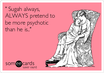 " Sugah always,
ALWAYS pretend to
be more psychotic
than he is.."